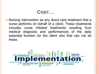 CONT…
 Nursing intervention as any direct care treatment that a
nurse performs on behalf of a client. These treatments
includes nurse initiated treatments resulting from
medical diagnosis and performances of the daily
essential function for the client who that can not do
these.
 