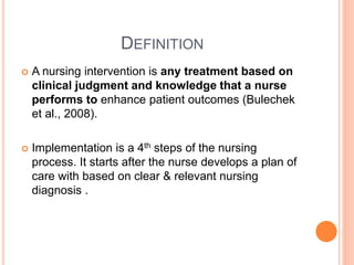 DEFINITION
 A nursing intervention is any treatment based on
clinical judgment and knowledge that a nurse
performs to enhance patient outcomes (Bulechek
et al., 2008).
 Implementation is a 4th steps of the nursing
process. It starts after the nurse develops a plan of
care with based on clear & relevant nursing
diagnosis .
 