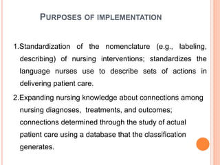 PURPOSES OF IMPLEMENTATION
1.Standardization of the nomenclature (e.g., labeling,
describing) of nursing interventions; standardizes the
language nurses use to describe sets of actions in
delivering patient care.
2.Expanding nursing knowledge about connections among
nursing diagnoses, treatments, and outcomes;
connections determined through the study of actual
patient care using a database that the classification
generates.
 