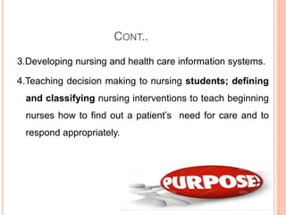 CONT..
3.Developing nursing and health care information systems.
4.Teaching decision making to nursing students; defining
and classifying nursing interventions to teach beginning
nurses how to find out a patient’s need for care and to
respond appropriately.
 
