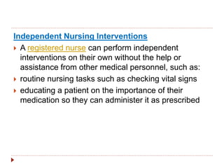 Independent Nursing Interventions
 A registered nurse can perform independent
interventions on their own without the help or
assistance from other medical personnel, such as:
 routine nursing tasks such as checking vital signs
 educating a patient on the importance of their
medication so they can administer it as prescribed
 