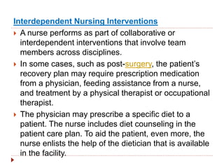 Interdependent Nursing Interventions
 A nurse performs as part of collaborative or
interdependent interventions that involve team
members across disciplines.
 In some cases, such as post-surgery, the patient’s
recovery plan may require prescription medication
from a physician, feeding assistance from a nurse,
and treatment by a physical therapist or occupational
therapist.
 The physician may prescribe a specific diet to a
patient. The nurse includes diet counseling in the
patient care plan. To aid the patient, even more, the
nurse enlists the help of the dietician that is available
in the facility.
 
