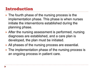 Introduction
 The fourth phase of the nursing process is the
implementation phase. This phase is when nurses
initiate the interventions established during the
planning phase.
 After the nursing assessment is performed, nursing
diagnoses are established, and a care plan is
developed, the plan must be initiated.
 All phases of the nursing process are essential.
 The implementation phase of the nursing process is
an ongoing process in patient care.
 