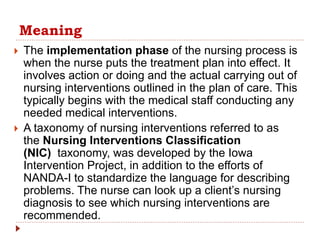 Meaning
 The implementation phase of the nursing process is
when the nurse puts the treatment plan into effect. It
involves action or doing and the actual carrying out of
nursing interventions outlined in the plan of care. This
typically begins with the medical staff conducting any
needed medical interventions.
 A taxonomy of nursing interventions referred to as
the Nursing Interventions Classification
(NIC) taxonomy, was developed by the Iowa
Intervention Project, in addition to the efforts of
NANDA-I to standardize the language for describing
problems. The nurse can look up a client’s nursing
diagnosis to see which nursing interventions are
recommended.
 