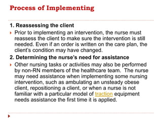 Process of Implementing
1. Reassessing the client
 Prior to implementing an intervention, the nurse must
reassess the client to make sure the intervention is still
needed. Even if an order is written on the care plan, the
client’s condition may have changed.
2. Determining the nurse’s need for assistance
 Other nursing tasks or activities may also be performed
by non-RN members of the healthcare team. The nurse
may need assistance when implementing some nursing
intervention, such as ambulating an unsteady obese
client, repositioning a client, or when a nurse is not
familiar with a particular model of traction equipment
needs assistance the first time it is applied.
 