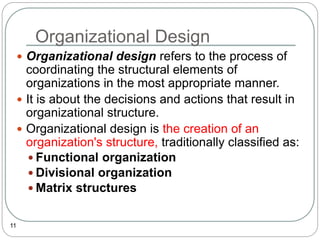 Organizational Design
11
 Organizational design refers to the process of
coordinating the structural elements of
organizations in the most appropriate manner.
 It is about the decisions and actions that result in
organizational structure.
 Organizational design is the creation of an
organization's structure, traditionally classified as:
 Functional organization
 Divisional organization
 Matrix structures
 