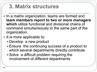 3. Matrix structures
14
 In a matrix organization, teams are formed and
team members report to two or more managers
which utilize functional and divisional chains of
command simultaneously in the same part of the
organization.
 It is more applicable to:
 Develop a new product
 Ensure the continuing success of a product to
which several departments directly contribute
 Solve a difficult problem requiring the
involvement of different departments
 