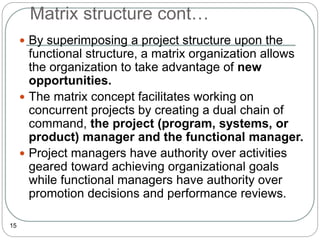 Matrix structure cont…
15
 By superimposing a project structure upon the
functional structure, a matrix organization allows
the organization to take advantage of new
opportunities.
 The matrix concept facilitates working on
concurrent projects by creating a dual chain of
command, the project (program, systems, or
product) manager and the functional manager.
 Project managers have authority over activities
geared toward achieving organizational goals
while functional managers have authority over
promotion decisions and performance reviews.
 