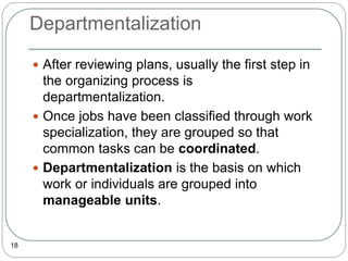 Departmentalization
18
 After reviewing plans, usually the first step in
the organizing process is
departmentalization.
 Once jobs have been classified through work
specialization, they are grouped so that
common tasks can be coordinated.
 Departmentalization is the basis on which
work or individuals are grouped into
manageable units.
 