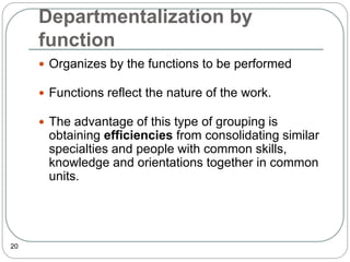 Departmentalization by
function
20
 Organizes by the functions to be performed
 Functions reflect the nature of the work.
 The advantage of this type of grouping is
obtaining efficiencies from consolidating similar
specialties and people with common skills,
knowledge and orientations together in common
units.
 
