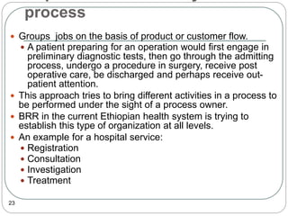 process
23
 Groups jobs on the basis of product or customer flow.
 A patient preparing for an operation would first engage in
preliminary diagnostic tests, then go through the admitting
process, undergo a procedure in surgery, receive post
operative care, be discharged and perhaps receive out-
patient attention.
 This approach tries to bring different activities in a process to
be performed under the sight of a process owner.
 BRR in the current Ethiopian health system is trying to
establish this type of organization at all levels.
 An example for a hospital service:
 Registration
 Consultation
 Investigation
 Treatment
 