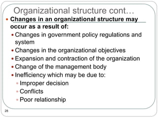 Organizational structure cont…
28
 Changes in an organizational structure may
occur as a result of:
 Changes in government policy regulations and
system
 Changes in the organizational objectives
 Expansion and contraction of the organization
 Change of the management body
 Inefficiency which may be due to:
 Improper decision
 Conflicts
 Poor relationship
 