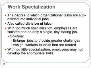 Work Specialization
30
 The degree to which organizational tasks are sub-
divided into individual jobs
 Also called division of labor
 With too much specialization, employees are
isolated and do only a single, tiny, boring job.
 Solution:
 Enlarge jobs to provide greater challenges
 Assign workers to tasks that are rotated
 With too little specialization, employees may not
develop the appropriate skills.
 