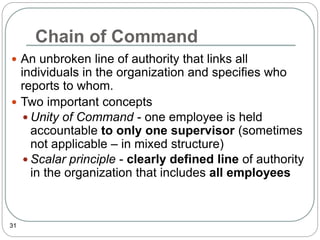 Chain of Command
31
 An unbroken line of authority that links all
individuals in the organization and specifies who
reports to whom.
 Two important concepts
 Unity of Command - one employee is held
accountable to only one supervisor (sometimes
not applicable – in mixed structure)
 Scalar principle - clearly defined line of authority
in the organization that includes all employees
 