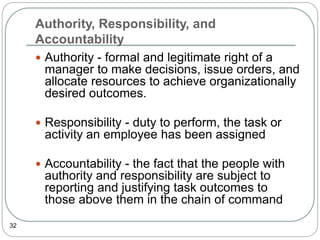 Authority, Responsibility, and
Accountability
32
 Authority - formal and legitimate right of a
manager to make decisions, issue orders, and
allocate resources to achieve organizationally
desired outcomes.
 Responsibility - duty to perform, the task or
activity an employee has been assigned
 Accountability - the fact that the people with
authority and responsibility are subject to
reporting and justifying task outcomes to
those above them in the chain of command
 