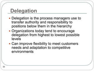 Delegation
33
 Delegation is the process managers use to
transfer authority and responsibility to
positions below them in the hierarchy
 Organizations today tend to encourage
delegation from highest to lowest possible
levels
 Can improve flexibility to meet customers
needs and adaptation to competitive
environments
 