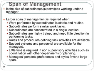 Span of Management
34
 Is the size of subordinates/supervisees working under a
manager
 Larger span of management is required when:
 Work performed by subordinates is stable and routine.
 Subordinates perform similar work tasks.
 Subordinates are concentrated in a single location.
 Subordinates are highly trained and need little direction in
performing tasks.
 Rules and procedures defining task activities are available.
 Support systems and personnel are available for the
managers.
 Little time is required in non supervisory activities such as
coordination with other departments or planning.
 Managers' personal preferences and styles favor a large
span.
 
