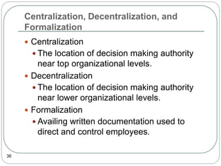 Centralization, Decentralization, and
Formalization
36
 Centralization
 The location of decision making authority
near top organizational levels.
 Decentralization
 The location of decision making authority
near lower organizational levels.
 Formalization
 Availing written documentation used to
direct and control employees.
 