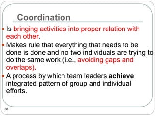 Coordination
38
 Is bringing activities into proper relation with
each other.
 Makes rule that everything that needs to be
done is done and no two individuals are trying to
do the same work (i.e., avoiding gaps and
overlaps).
 A process by which team leaders achieve
integrated pattern of group and individual
efforts.
 