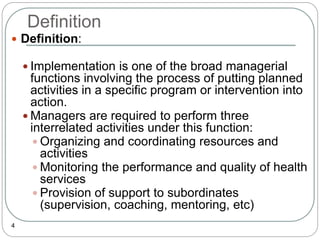Definition
4
 Definition:
 Implementation is one of the broad managerial
functions involving the process of putting planned
activities in a specific program or intervention into
action.
 Managers are required to perform three
interrelated activities under this function:
 Organizing and coordinating resources and
activities
 Monitoring the performance and quality of health
services
 Provision of support to subordinates
(supervision, coaching, mentoring, etc)
 