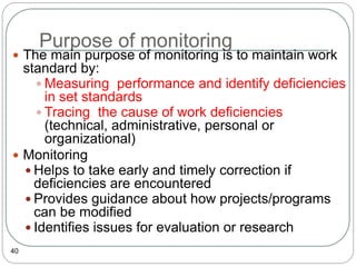 Purpose of monitoring
40
 The main purpose of monitoring is to maintain work
standard by:
 Measuring performance and identify deficiencies
in set standards
 Tracing the cause of work deficiencies
(technical, administrative, personal or
organizational)
 Monitoring
 Helps to take early and timely correction if
deficiencies are encountered
 Provides guidance about how projects/programs
can be modified
 Identifies issues for evaluation or research
 