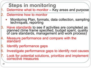 Steps in monitoring
41
1. Determine what to monitor – Key areas and purpose
2. Determine how to monitor
 Monitoring Plan, formats, data collection, sampling
techniques, reporting
3. Have standards to see if activities are completed as
planned (time frame specified, budget spent, quality
of care standards, management and work process)
4. Measure performance and compare with the
standard
5. Identify performance gaps
6. Investigate performance gaps to identify root causes
7. Look for potential solutions, prioritize and implement
corrective measures
 