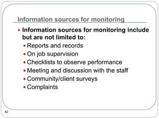 Information sources for monitoring
42
 Information sources for monitoring include
but are not limited to:
 Reports and records
 On job supervision
 Checklists to observe performance
 Meeting and discussion with the staff
 Community/client surveys
 Complaints
 