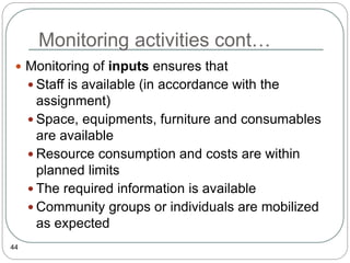 Monitoring activities cont…
44
 Monitoring of inputs ensures that
 Staff is available (in accordance with the
assignment)
 Space, equipments, furniture and consumables
are available
 Resource consumption and costs are within
planned limits
 The required information is available
 Community groups or individuals are mobilized
as expected
 
