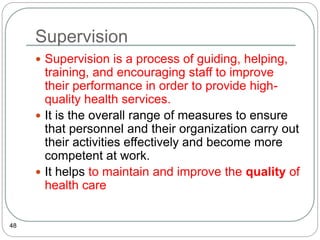 Supervision
48
 Supervision is a process of guiding, helping,
training, and encouraging staff to improve
their performance in order to provide high-
quality health services.
 It is the overall range of measures to ensure
that personnel and their organization carry out
their activities effectively and become more
competent at work.
 It helps to maintain and improve the quality of
health care
 