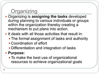 Organizing
5
 Organizing is assigning the tasks developed
during planning to various individuals or groups
within the organization thereby creating a
mechanism to put plans into action.
 It deals with all those activities that result in:
 The formal assignment of tasks and authority
 Coordination of effort
 Differentiation and integration of tasks
 Purpose:
 To make the best use of organizational
resources to achieve organizational goals
 