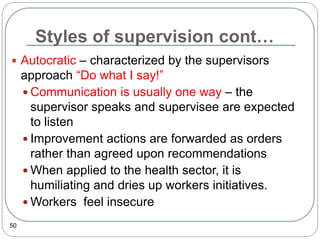 Styles of supervision cont…
50
 Autocratic – characterized by the supervisors
approach “Do what I say!”
 Communication is usually one way – the
supervisor speaks and supervisee are expected
to listen
 Improvement actions are forwarded as orders
rather than agreed upon recommendations
 When applied to the health sector, it is
humiliating and dries up workers initiatives.
 Workers feel insecure
 
