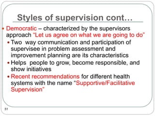 Styles of supervision cont…
51
 Democratic – characterized by the supervisors
approach “Let us agree on what we are going to do”
 Two way communication and participation of
supervisee in problem assessment and
improvement planning are its characteristics
 Helps people to grow, become responsible, and
show initiatives
 Recent recommendations for different health
systems with the name “Supportive/Facilitative
Supervision”
 