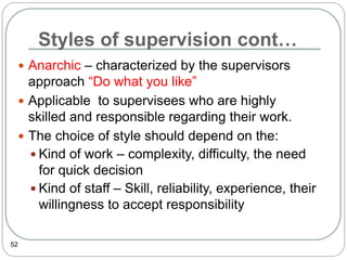 Styles of supervision cont…
52
 Anarchic – characterized by the supervisors
approach “Do what you like”
 Applicable to supervisees who are highly
skilled and responsible regarding their work.
 The choice of style should depend on the:
 Kind of work – complexity, difficulty, the need
for quick decision
 Kind of staff – Skill, reliability, experience, their
willingness to accept responsibility
 
