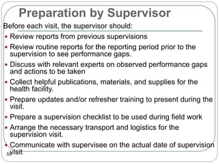 Preparation by Supervisor
55
 Before each visit, the supervisor should:
 Review reports from previous supervisions
 Review routine reports for the reporting period prior to the
supervision to see performance gaps.
 Discuss with relevant experts on observed performance gaps
and actions to be taken
 Collect helpful publications, materials, and supplies for the
health facility.
 Prepare updates and/or refresher training to present during the
visit.
 Prepare a supervision checklist to be used during field work
 Arrange the necessary transport and logistics for the
supervision visit.
 Communicate with supervisee on the actual date of supervision
visit
 