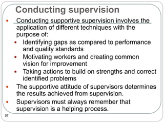 Conducting supervision
57
 Conducting supportive supervision involves the
application of different techniques with the
purpose of:
 Identifying gaps as compared to performance
and quality standards
 Motivating workers and creating common
vision for improvement
 Taking actions to build on strengths and correct
identified problems
 The supportive attitude of supervisors determines
the results achieved from supervision.
 Supervisors must always remember that
supervision is a helping process.
 