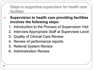 Steps in supportive supervision for health care
facilities
58
 Supervision to health care providing facilities
involves the following steps:
1. Introduction to the Process of Supervision Visit
2. Interview Appropriate Staff at Supervisee Level
3. Quality of Clinical Care Review
4. Review of performance reports
5. Referral System Review
6. Administration Review
 