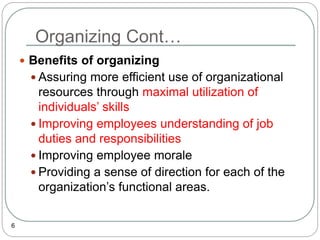 Organizing Cont…
6
 Benefits of organizing
 Assuring more efficient use of organizational
resources through maximal utilization of
individuals’ skills
 Improving employees understanding of job
duties and responsibilities
 Improving employee morale
 Providing a sense of direction for each of the
organization’s functional areas.
 