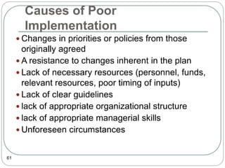 Causes of Poor
Implementation
61
 Changes in priorities or policies from those
originally agreed
 A resistance to changes inherent in the plan
 Lack of necessary resources (personnel, funds,
relevant resources, poor timing of inputs)
 Lack of clear guidelines
 lack of appropriate organizational structure
 lack of appropriate managerial skills
 Unforeseen circumstances
 