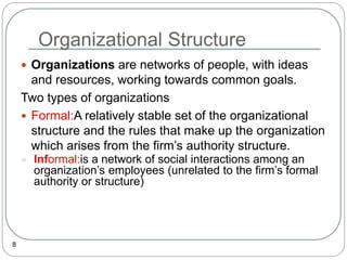 Organizational Structure
8
 Organizations are networks of people, with ideas
and resources, working towards common goals.
Two types of organizations
 Formal:A relatively stable set of the organizational
structure and the rules that make up the organization
which arises from the firm’s authority structure.
 Informal:is a network of social interactions among an
organization’s employees (unrelated to the firm’s formal
authority or structure)
 