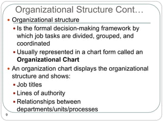 Organizational Structure Cont…
9
 Organizational structure
 Is the formal decision-making framework by
which job tasks are divided, grouped, and
coordinated
 Usually represented in a chart form called an
Organizational Chart
 An organization chart displays the organizational
structure and shows:
 Job titles
 Lines of authority
 Relationships between
departments/units/processes
 