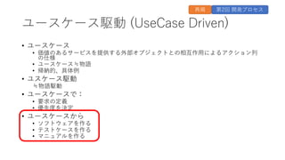ユースケース駆動 (UseCase Driven)
• ユースケース
• 価値のあるサービスを提供する外部オブジェクトとの相互作⽤によるアクション列
の仕様
• ユースケース≒物語
• 帰納的、具体例
• ユスケース駆動
≒物語駆動
• ユースケースで：
• 要求の定義
• 優先度を決定
• ユースケースから
• ソフトウェアを作る
• テストケースを作る
• マニュアルを作る
第2回 開発プロセス
再掲
 