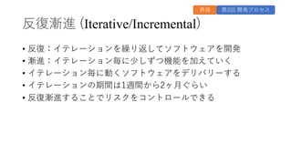 反復漸進 (Iterative/Incremental)
• 反復：イテレーションを繰り返してソフトウェアを開発
• 漸進：イテレーション毎に少しずつ機能を加えていく
• イテレーション毎に動くソフトウェアをデリバリーする
• イテレーションの期間は1週間から2ヶ⽉ぐらい
• 反復漸進することでリスクをコントロールできる
第2回 開発プロセス
再掲
 