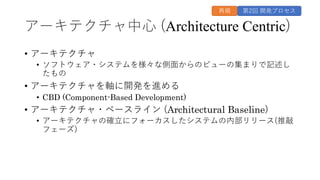 アーキテクチャ中⼼ (Architecture Centric)
• アーキテクチャ
• ソフトウェア・システムを様々な側⾯からのビューの集まりで記述し
たもの
• アーキテクチャを軸に開発を進める
• CBD (Component-Based Development)
• アーキテクチャ・ベースライン (Architectural Baseline)
• アーキテクチャの確⽴にフォーカスしたシステムの内部リリース(推敲
フェーズ)
第2回 開発プロセス
再掲
 