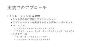実装でのアプローチ
• イテレーションの成果物
• テスト済み実⾏可能なアプリケーション
• アプリケーションを構成するテスト済みコンポーネント
• マニュアル
• アプリケーションのユーザー・マニュアル
• アプリケーション、コンポーネントのリファレンス・マニュアル
• テストケース
• コンポーネントのユニット・テスト
• アプリケーションのシナリオ・テスト
 