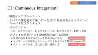 CI (Continuous Integration)
• 継続インテグレーション
• すべての開発者の作業コピーを1⽇に数回共有メインラインに
マージするプラクティス
• ワークフロー
• ローカルでテスト、CI上でコンパイル、CI上でテスト、CIから配備
• アジャイル開発/テスト駆動開発(UPでも同様)
• 実際に動作するプログラムを開発の軸にする
• ソースコードの枝分かれのマージによるリスクを軽減(merge hell)
• テストコードを常に活性化状態に維持する
Embrace Change
Travel Light
第9回 物理モデル
再掲
 