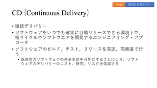 CD (Continuous Delivery)
• 継続デリバリー
• ソフトウェアをいつでも確実に⾃動リリースできる環境下で、
短サイクルでソフトウエアを開発するエンジニアリング・アプ
ローチ
• ソフトウェアのビルド、テスト、リリースを⾼速、⾼頻度で⾏
う
• ⾼頻度のソフトウェアの差分更新を可能にすることにより、ソフト
ウェアのデリバリーのコスト、時間、リスクを低減する
第9回 物理モデル
再掲
 