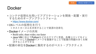 Docker
• コンテナ仮想化を⽤いてアプリケーションを開発・配置・実⾏
するためのオープンプラットフォーム
• https://www.docker.com/
• OSレベルの仮想化を⾏う
• ホストカーネルを共有することで資源の効率化
• Dockerイメージの共有
• Build safer, share wider, run faster
• Java VMに加えてPythonなどのスクリプト⾔語、各種コマンドをイン
ストールしたDockerイメージを整備することで配備の問題の多くを解
決することができる
• 配備の単位をDockerに集約するのがベスト・プラクティス
第9回 物理モデル
再掲
 
