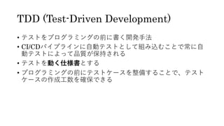 TDD (Test-Driven Development)
• テストをプログラミングの前に書く開発⼿法
• CI/CDパイプラインに⾃動テストとして組み込むことで常に⾃
動テストによって品質が保持される
• テストを動く仕様書とする
• プログラミングの前にテストケースを整備することで、テスト
ケースの作成⼯数を確保できる
 