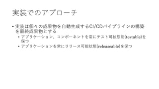 実装でのアプローチ
• 実装は個々の成果物を⾃動⽣成するCI/CDパイプラインの構築
を最終成果物とする
• アプリケーション、コンポーネントを常にテスト可状態能(testable)を
保つ
• アプリケーションを常にリリース可能状態(releaseable)を保つ
 