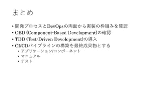 まとめ
• 開発プロセスとDevOpsの両⾯から実装の枠組みを確認
• CBD (Component-Based Development)の確認
• TDD (Test-Driven Development)の導⼊
• CI/CDパイプラインの構築を最終成果物とする
• アプリケーション/コンポーネント
• マニュアル
• テスト
 
